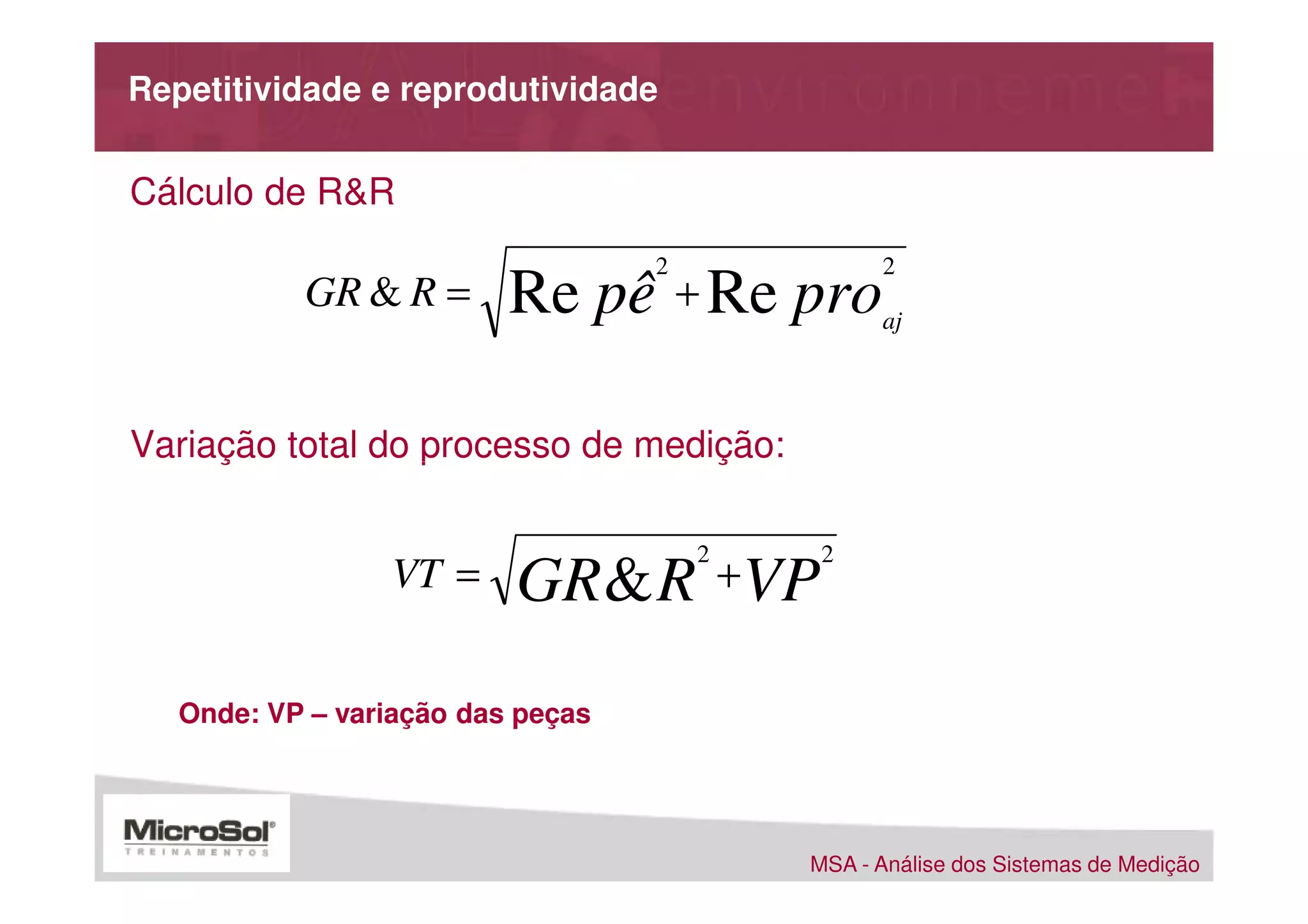 Repetitividade e reprodutividade


Cálculo de R&R
                                   2             2
           GR & R =       Re pê + Re pro         aj




Variação total do processo de medição:

                                       2    2
                 VT =     GR & R +VP
   Onde: VP – variação das peças




                                           MSA - Análise dos Sistemas de Medição
 