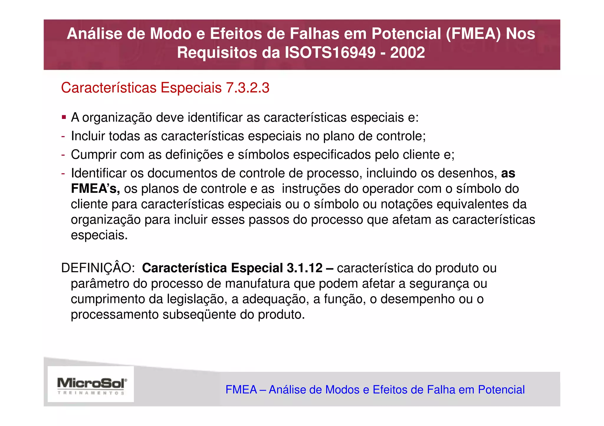 Análise de Modo e Efeitos de Falhas em Potencial (FMEA) Nos
             Requisitos da ISOTS16949 - 2002

Características Especiais 7.3.2.3

  A organização deve identificar as características especiais e:
- Incluir todas as características especiais no plano de controle;
- Cumprir com as definições e símbolos especificados pelo cliente e;
- Identificar os documentos de controle de processo, incluindo os desenhos, as
  FMEA’s, os planos de controle e as instruções do operador com o símbolo do
  cliente para características especiais ou o símbolo ou notações equivalentes da
  organização para incluir esses passos do processo que afetam as características
  especiais.

DEFINIÇÂO: Característica Especial 3.1.12 – característica do produto ou
 parâmetro do processo de manufatura que podem afetar a segurança ou
 cumprimento da legislação, a adequação, a função, o desempenho ou o
 processamento subseqüente do produto.




                            FMEA – Análise de Modos e Efeitos de Falha em Potencial
                                                       MSA - Análise dos Sistemas de Medição
 