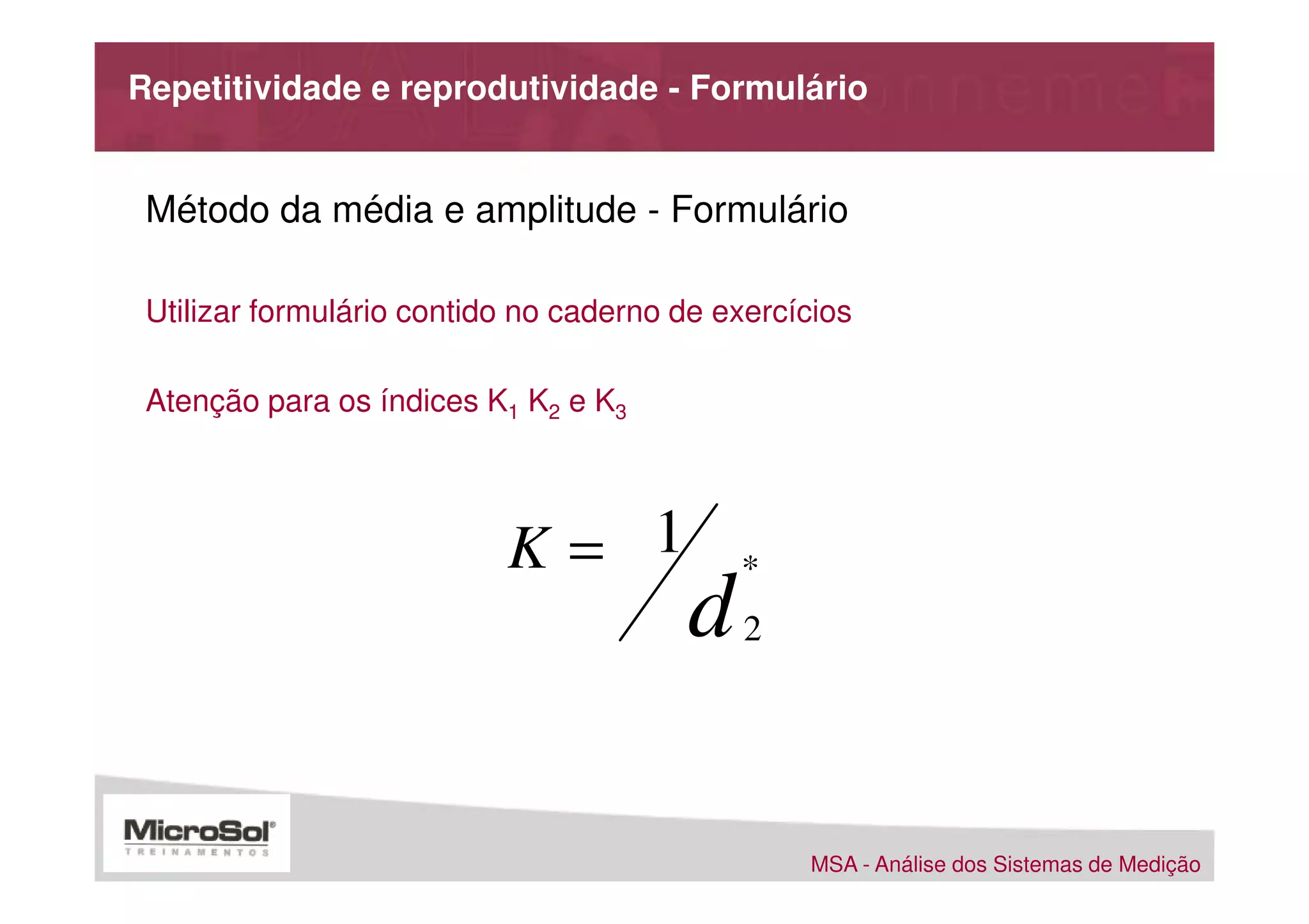 Repetitividade e reprodutividade - Formulário


 Método da média e amplitude - Formulário

 Utilizar formulário contido no caderno de exercícios

 Atenção para os índices K1 K2 e K3




                           K= 1             *
                                        d    2




                                                 MSA - Análise dos Sistemas de Medição
 