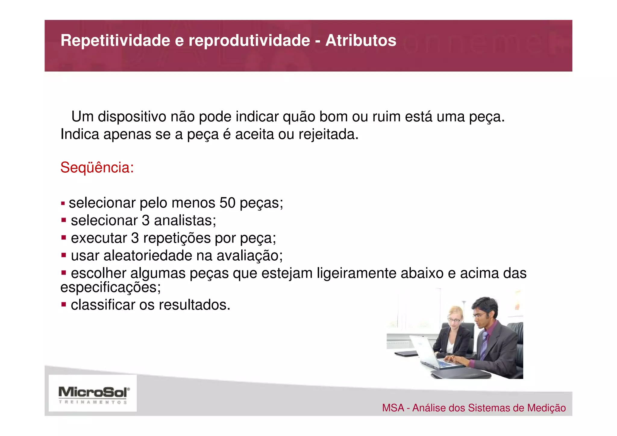 Repetitividade e reprodutividade - Atributos



  Um dispositivo não pode indicar quão bom ou ruim está uma peça.
Indica apenas se a peça é aceita ou rejeitada.

Seqüência:

 selecionar pelo menos 50 peças;
 selecionar 3 analistas;
 executar 3 repetições por peça;
 usar aleatoriedade na avaliação;
 escolher algumas peças que estejam ligeiramente abaixo e acima das
especificações;
 classificar os resultados.




                                               MSA - Análise dos Sistemas de Medição
 