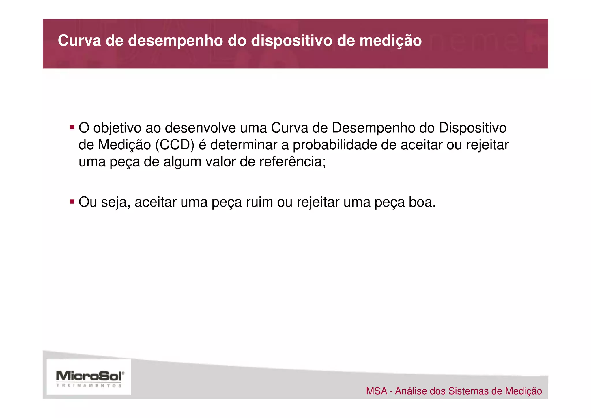 Curva de desempenho do dispositivo de medição




  O objetivo ao desenvolve uma Curva de Desempenho do Dispositivo
  de Medição (CCD) é determinar a probabilidade de aceitar ou rejeitar
  uma peça de algum valor de referência;

  Ou seja, aceitar uma peça ruim ou rejeitar uma peça boa.




                                               MSA - Análise dos Sistemas de Medição
 