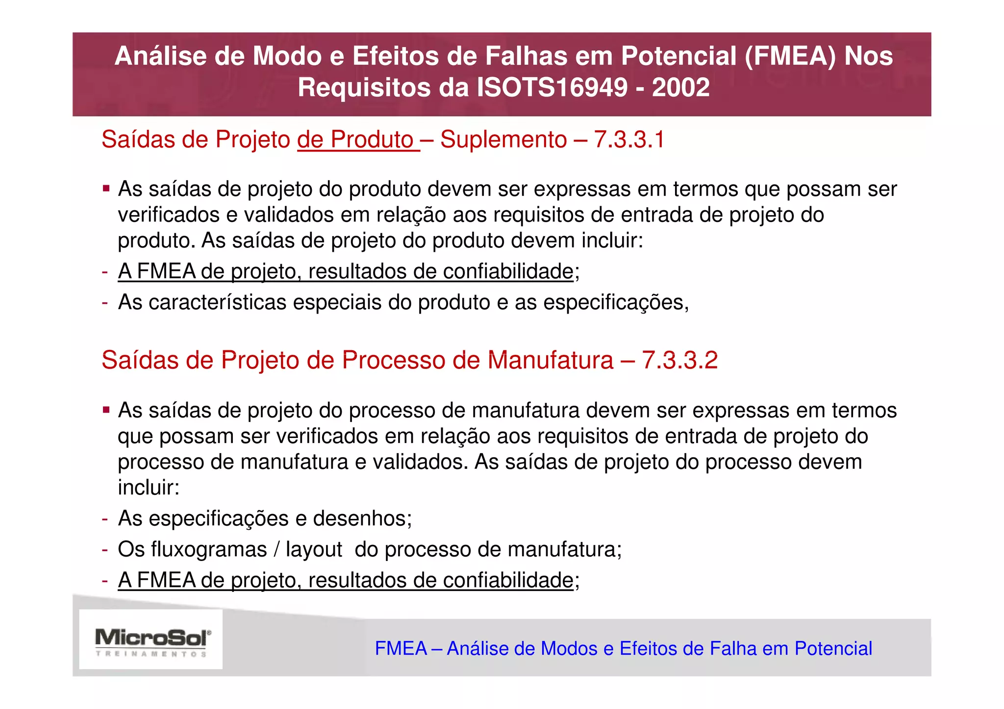 Análise de Modo e Efeitos de Falhas em Potencial (FMEA) Nos
              Requisitos da ISOTS16949 - 2002
Saídas de Projeto de Produto – Suplemento – 7.3.3.1

  As saídas de projeto do produto devem ser expressas em termos que possam ser
  verificados e validados em relação aos requisitos de entrada de projeto do
  produto. As saídas de projeto do produto devem incluir:
- A FMEA de projeto, resultados de confiabilidade;
- As características especiais do produto e as especificações,

Saídas de Projeto de Processo de Manufatura – 7.3.3.2
  As saídas de projeto do processo de manufatura devem ser expressas em termos
  que possam ser verificados em relação aos requisitos de entrada de projeto do
  processo de manufatura e validados. As saídas de projeto do processo devem
  incluir:
- As especificações e desenhos;
- Os fluxogramas / layout do processo de manufatura;
- A FMEA de projeto, resultados de confiabilidade;


                           FMEA – Análise de Modos e Efeitos de Falha em Potencial
                                                      MSA - Análise dos Sistemas de Medição
 