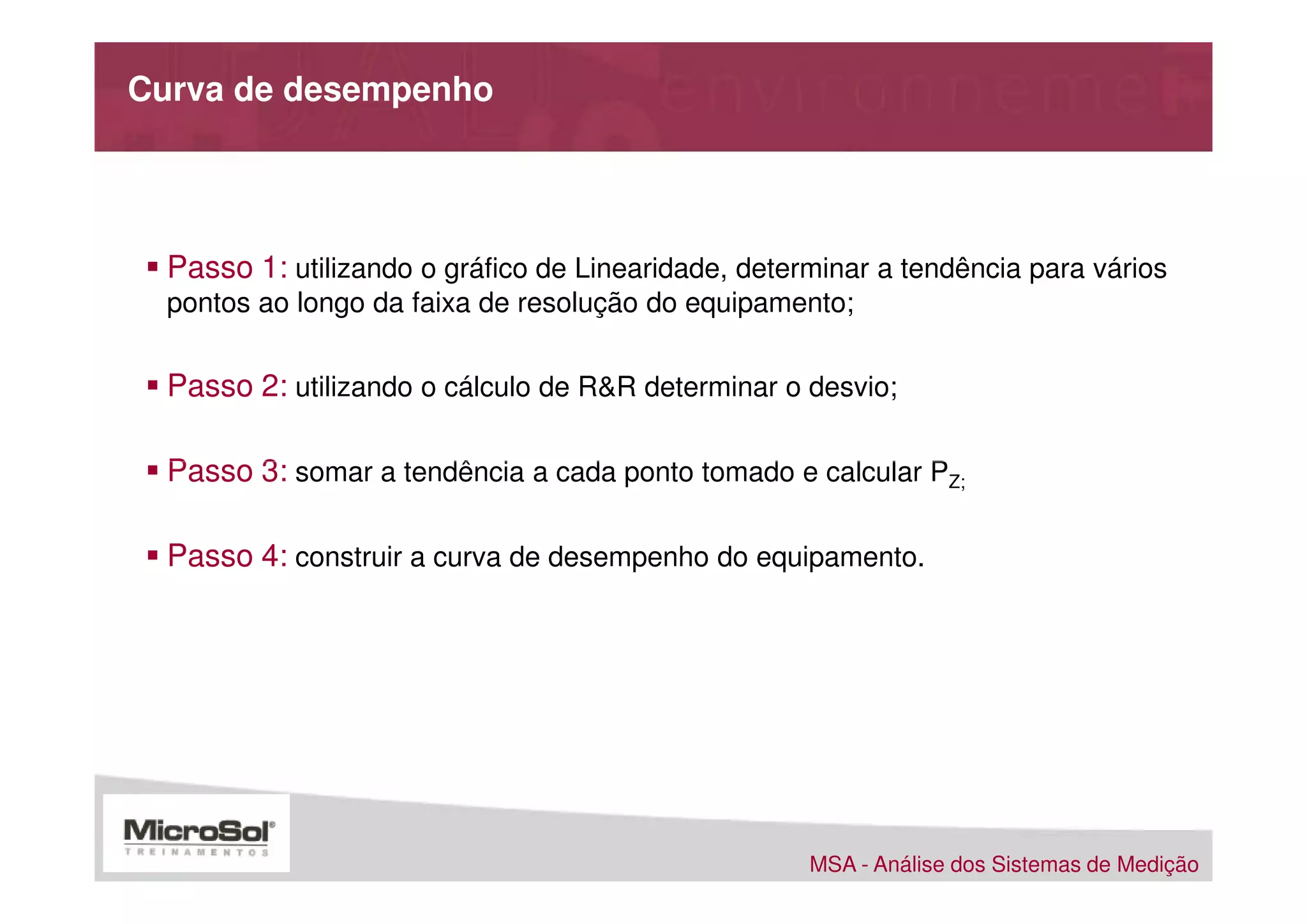 Curva de desempenho




  Passo 1: utilizando o gráfico de Linearidade, determinar a tendência para vários
  pontos ao longo da faixa de resolução do equipamento;


  Passo 2: utilizando o cálculo de R&R determinar o desvio;

  Passo 3: somar a tendência a cada ponto tomado e calcular PZ;

  Passo 4: construir a curva de desempenho do equipamento.




                                                     MSA - Análise dos Sistemas de Medição
 