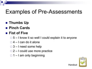 Examples of Pre-Assessments
 Thumbs Up
 Pinch Cards
 Fist of Five
 5 – I know it so well I could explain it to anyone
 4 – I can do it alone
 3 – I need some help
 2 – I could use more practice
 1 – I am only beginning
Handout
 