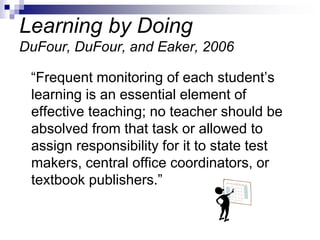 Learning by Doing
DuFour, DuFour, and Eaker, 2006
“Frequent monitoring of each student’s
learning is an essential element of
effective teaching; no teacher should be
absolved from that task or allowed to
assign responsibility for it to state test
makers, central office coordinators, or
textbook publishers.”
 