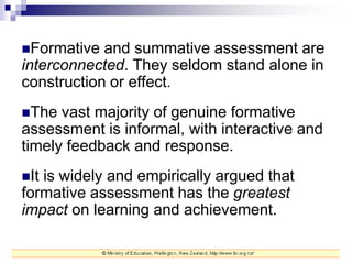 Formative and summative assessment are
interconnected. They seldom stand alone in
construction or effect.
The vast majority of genuine formative
assessment is informal, with interactive and
timely feedback and response.
It is widely and empirically argued that
formative assessment has the greatest
impact on learning and achievement.
 