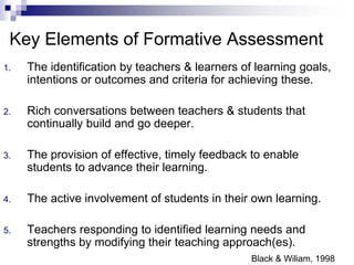 1. The identification by teachers & learners of learning goals,
intentions or outcomes and criteria for achieving these.
2. Rich conversations between teachers & students that
continually build and go deeper.
3. The provision of effective, timely feedback to enable
students to advance their learning.
4. The active involvement of students in their own learning.
5. Teachers responding to identified learning needs and
strengths by modifying their teaching approach(es).
Black & Wiliam, 1998
Key Elements of Formative Assessment
 