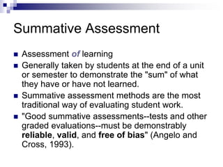 Summative Assessment
 Assessment of learning
 Generally taken by students at the end of a unit
or semester to demonstrate the "sum" of what
they have or have not learned.
 Summative assessment methods are the most
traditional way of evaluating student work.
 "Good summative assessments--tests and other
graded evaluations--must be demonstrably
reliable, valid, and free of bias" (Angelo and
Cross, 1993).
 