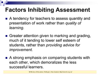 Factors Inhibiting Assessment
 A tendency for teachers to assess quantity and
presentation of work rather than quality of
learning.
 Greater attention given to marking and grading,
much of it tending to lower self esteem of
students, rather than providing advice for
improvement.
 A strong emphasis on comparing students with
each other, which demoralizes the less
successful learners.
 