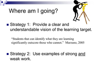 Where am I going?
 Strategy 1: Provide a clear and
understandable vision of the learning target.
 Strategy 2: Use examples of strong and
weak work.
“Students that can identify what they are learning
significantly outscore those who cannot.” Marzano, 2005
 