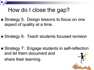 How do I close the gap?
 Strategy 5: Design lessons to focus on one
aspect of quality at a time.
 Strategy 6: Teach students focused revision
 Strategy 7: Engage students in self-reflection
and let them document and
share their learning.
 