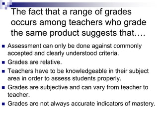  Assessment can only be done against commonly
accepted and clearly understood criteria.
 Grades are relative.
 Teachers have to be knowledgeable in their subject
area in order to assess students properly.
 Grades are subjective and can vary from teacher to
teacher.
 Grades are not always accurate indicators of mastery.
The fact that a range of grades
occurs among teachers who grade
the same product suggests that….
 