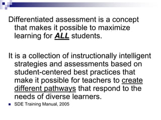Differentiated assessment is a concept
that makes it possible to maximize
learning for ALL students.
It is a collection of instructionally intelligent
strategies and assessments based on
student-centered best practices that
make it possible for teachers to create
different pathways that respond to the
needs of diverse learners.
 SDE Training Manual, 2005
 