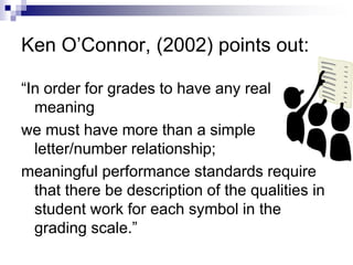 Ken O’Connor, (2002) points out:
“In order for grades to have any real
meaning
we must have more than a simple
letter/number relationship;
meaningful performance standards require
that there be description of the qualities in
student work for each symbol in the
grading scale.”
 