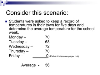 Consider this scenario:
 Students were asked to keep a record of
temperatures in their town for five days and
determine the average temperature for the school
week.
Monday – 70
Tuesday – 68
Wednesday – 72
Thursday – 70
Friday – 0 (Father threw newspaper out)
Average - 56
 