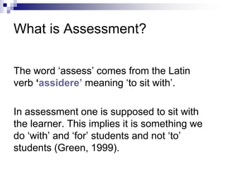 The word ‘assess’ comes from the Latin
verb ‘assidere’ meaning ‘to sit with’.
In assessment one is supposed to sit with
the learner. This implies it is something we
do ‘with’ and ‘for’ students and not ‘to’
students (Green, 1999).
What is Assessment?
 