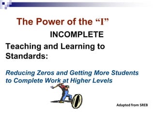 The Power of the “I”
INCOMPLETE
Teaching and Learning to
Standards:
Reducing Zeros and Getting More Students
to Complete Work at Higher Levels
Adapted from SREB
 