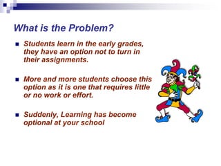 What is the Problem?
 Students learn in the early grades,
they have an option not to turn in
their assignments.
 More and more students choose this
option as it is one that requires little
or no work or effort.
 Suddenly, Learning has become
optional at your school
 