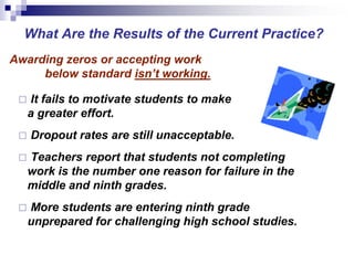 Awarding zeros or accepting work
below standard isn’t working.
 It fails to motivate students to make
a greater effort.
 Dropout rates are still unacceptable.
 Teachers report that students not completing
work is the number one reason for failure in the
middle and ninth grades.
 More students are entering ninth grade
unprepared for challenging high school studies.
What Are the Results of the Current Practice?
 