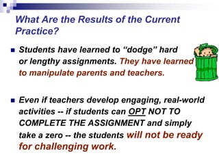  Students have learned to “dodge” hard
or lengthy assignments. They have learned
to manipulate parents and teachers.
 Even if teachers develop engaging, real-world
activities -- if students can OPT NOT TO
COMPLETE THE ASSIGNMENT and simply
take a zero -- the students will not be ready
for challenging work.
What Are the Results of the Current
Practice?
 
