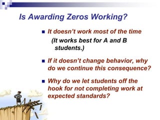 Is Awarding Zeros Working?
 It doesn’t work most of the time
(It works best for A and B
students.)
 If it doesn’t change behavior, why
do we continue this consequence?
 Why do we let students off the
hook for not completing work at
expected standards?
 