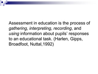 Assessment in education is the process of
gathering, interpreting, recording, and
using information about pupils’ responses
to an educational task. (Harlen, Gipps,
Broadfoot, Nuttal,1992)
 