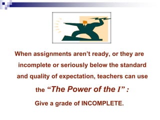 When assignments aren’t ready, or they are
incomplete or seriously below the standard
and quality of expectation, teachers can use
the “The Power of the I” :
Give a grade of INCOMPLETE.
 