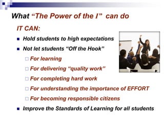 What “The Power of the I” can do
IT CAN:
 Hold students to high expectations
 Not let students “Off the Hook”
 For learning
 For delivering “quality work”
 For completing hard work
 For understanding the importance of EFFORT
 For becoming responsible citizens
 Improve the Standards of Learning for all students
 
