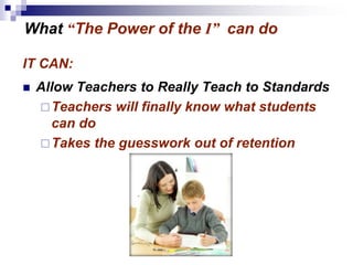 IT CAN:
 Allow Teachers to Really Teach to Standards
Teachers will finally know what students
can do
Takes the guesswork out of retention
What “The Power of the I” can do
 
