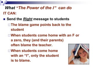 IT CAN:
 Send the Right message to students
The blame game points back to the
student
When students come home with an F or
a zero, they (and their parents)
often blame the teacher.
When students come home
with an “I”, only the student
is to blame.
What “The Power of the I” can do
 