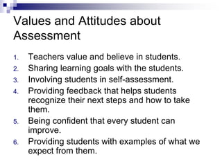 1. Teachers value and believe in students.
2. Sharing learning goals with the students.
3. Involving students in self-assessment.
4. Providing feedback that helps students
recognize their next steps and how to take
them.
5. Being confident that every student can
improve.
6. Providing students with examples of what we
expect from them.
Values and Attitudes about
Assessment
 