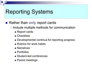 Reporting Systems
 Rather than only report cards
 Include multiple methods for communication
 Report cards
 Checklists
 Developmental continua for reporting progress
 Rubrics for work habits
 Narratives
 Portfolios
 Student-led conferences
 Parent meetings
 