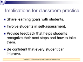 Implications for classroom practice
 Share learning goals with students.
 Involve students in self-assessment.
 Provide feedback that helps students
recognize their next steps and how to take
them.
 Be confident that every student can
improve.
 