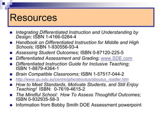 Resources
 Integrating Differentiated Instruction and Understanding by
Design; ISBN 1-4166-0284-4
 Handbook on Differentiated Instruction for Middle and High
Schools; ISBN 1-930556-93-4
 Assessing Student Outcomes; ISBN 0-87120-225-5
 Differentiated Assessment and Grading; www.SDE.com
 Differentiated Instruction Guide for Inclusive Teaching;
ISBN 1-8879-4364-1
 Brain Compatible Classrooms; ISBN 1-57517-044-2
 http://www.gu.edu.au/centre/gihe/aboutus/aboutus_rsadler.htm
 How to Meet Standards, Motivate Students, and Still Enjoy
Teaching! ISBN: 0-7619-4615-2
 The Mindful School: How To Assess Thoughtful Outcomes;
ISBN 0-932935-58-3
 Information from Bobby Smith DOE Assessment powerpoint
 