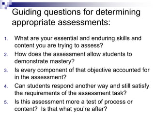 Guiding questions for determining
appropriate assessments:
1. What are your essential and enduring skills and
content you are trying to assess?
2. How does the assessment allow students to
demonstrate mastery?
3. Is every component of that objective accounted for
in the assessment?
4. Can students respond another way and still satisfy
the requirements of the assessment task?
5. Is this assessment more a test of process or
content? Is that what you’re after?
 