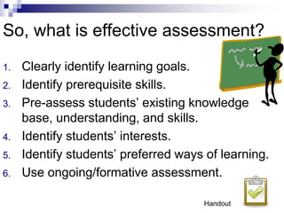 So, what is effective assessment?
1. Clearly identify learning goals.
2. Identify prerequisite skills.
3. Pre-assess students’ existing knowledge
base, understanding, and skills.
4. Identify students’ interests.
5. Identify students’ preferred ways of learning.
6. Use ongoing/formative assessment.
Handout
 