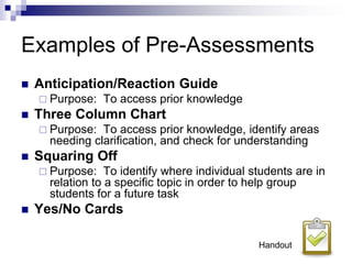 Examples of Pre-Assessments
 Anticipation/Reaction Guide
 Purpose: To access prior knowledge
 Three Column Chart
 Purpose: To access prior knowledge, identify areas
needing clarification, and check for understanding
 Squaring Off
 Purpose: To identify where individual students are in
relation to a specific topic in order to help group
students for a future task
 Yes/No Cards
Handout
 