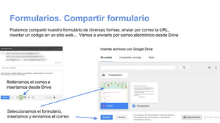 Formularios. Compartir formulario
Podemos compartir nuestro formulario de diversas formas, enviar por correo la URL,
insertar un código en un sitio web... Vamos a enviarlo por correo electrónico desde Drive
Rellenamos el correo e
insertamos desde Drive
Seleccionamos el formulario,
insertamos y enviamos el correo
 