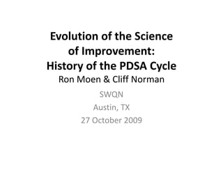 Evolution of the Science             
    l i      f h   i
    of Improvement: 
    of Improvement:
History of the PDSA Cycle
  Ron Moen & Cliff Norman
           SWQN 
           SWQN
          Austin, TX
       27 October 2009
       27 O t b 2009
 