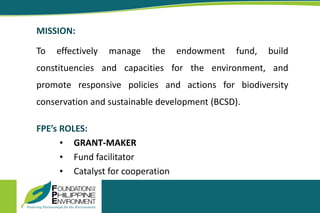 MISSION:
To effectively manage the endowment fund, build
constituencies and capacities for the environment, and
promote responsive policies and actions for biodiversity
conservation and sustainable development (BCSD).
FPE’s ROLES:
• GRANT-MAKER
• Fund facilitator
• Catalyst for cooperation
 