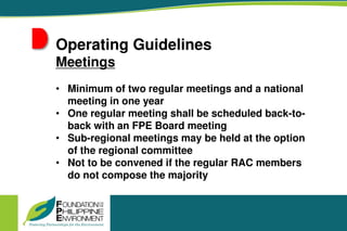 Operating Guidelines
Meetings
• Minimum of two regular meetings and a national
meeting in one year
• One regular meeting shall be scheduled back-to-
back with an FPE Board meeting
• Sub-regional meetings may be held at the option
of the regional committee
• Not to be convened if the regular RAC members
do not compose the majority
 