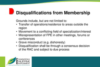 Disqualifications from Membership
Grounds include, but are not limited to:
• Transfer of operations/residence to areas outside the
region
• Movement to a conflicting field of specialization/interest
• Misrepresentation of FPE in other meetings, forums or
conferences
• Grave misconduct (e.g. dishonesty)
• Disqualification shall be through a consensus decision
of the RAC and subject to due process
 