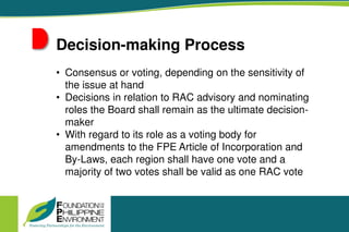 Decision-making Process
• Consensus or voting, depending on the sensitivity of
the issue at hand
• Decisions in relation to RAC advisory and nominating
roles the Board shall remain as the ultimate decision-
maker
• With regard to its role as a voting body for
amendments to the FPE Article of Incorporation and
By-Laws, each region shall have one vote and a
majority of two votes shall be valid as one RAC vote
 
