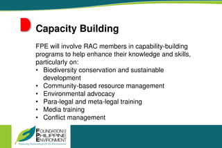 Capacity Building
FPE will involve RAC members in capability-building
programs to help enhance their knowledge and skills,
particularly on:
• Biodiversity conservation and sustainable
development
• Community-based resource management
• Environmental advocacy
• Para-legal and meta-legal training
• Media training
• Conflict management
 