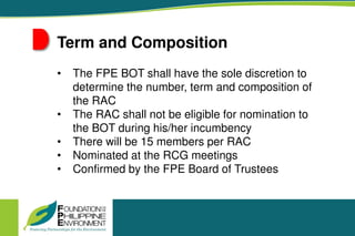 Term and Composition
• The FPE BOT shall have the sole discretion to
determine the number, term and composition of
the RAC
• The RAC shall not be eligible for nomination to
the BOT during his/her incumbency
• There will be 15 members per RAC
• Nominated at the RCG meetings
• Confirmed by the FPE Board of Trustees
 