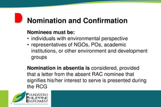 Nomination and Confirmation
Nominees must be:
• individuals with environmental perspective
• representatives of NGOs, POs, academic
institutions, or other environment and development
groups
Nomination in absentia is considered, provided
that a letter from the absent RAC nominee that
signifies his/her interest to serve is presented during
the RCG
 