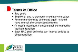 Terms of Office
• Two years
• Eligible for one re-election immediately thereafter
• Former member may be elected again - should
have interval after 2 consecutive terms
• At least 3 incumbent members shall be retained to
facilitate transition
• Each RAC shall define its own internal policies to
effect transition
 