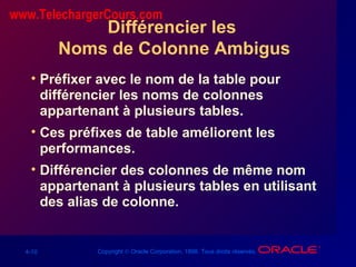 4-10 Copyright © Oracle Corporation, 1998. Tous droits réservés.
Différencier les
Noms de Colonne Ambigus
• Préfixer avec le nom de la table pour
différencier les noms de colonnes
appartenant à plusieurs tables.
• Ces préfixes de table améliorent les
performances.
• Différencier des colonnes de même nom
appartenant à plusieurs tables en utilisant
des alias de colonne.
www.TelechargerCours.com
 