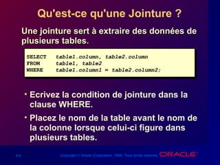 4-4 Copyright © Oracle Corporation, 1998. Tous droits réservés.
Qu'est-ce qu'une Jointure ?
Une jointure sert à extraire des données deUne jointure sert à extraire des données de
plusieurs tables.plusieurs tables.
• Ecrivez la condition de jointure dans la
clause WHERE.
• Placez le nom de la table avant le nom de
la colonne lorsque celui-ci figure dans
plusieurs tables.
SELECT table1.column, table2.column
FROM table1, table2
WHERE table1.column1 = table2.column2;
SELECT table1.column, table2.column
FROM table1, table2
WHERE table1.column1 = table2.column2;
 