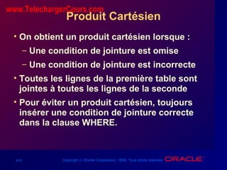4-5 Copyright © Oracle Corporation, 1998. Tous droits réservés.
Produit Cartésien
• On obtient un produit cartésien lorsque :
– Une condition de jointure est omise
– Une condition de jointure est incorrecte
• Toutes les lignes de la première table sont
jointes à toutes les lignes de la seconde
• Pour éviter un produit cartésien, toujours
insérer une condition de jointure correcte
dans la clause WHERE.
www.TelechargerCours.com
 